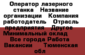 Оператор лазерного станка › Название организации ­ Компания-работодатель › Отрасль предприятия ­ Другое › Минимальный оклад ­ 1 - Все города Работа » Вакансии   . Тюменская обл.